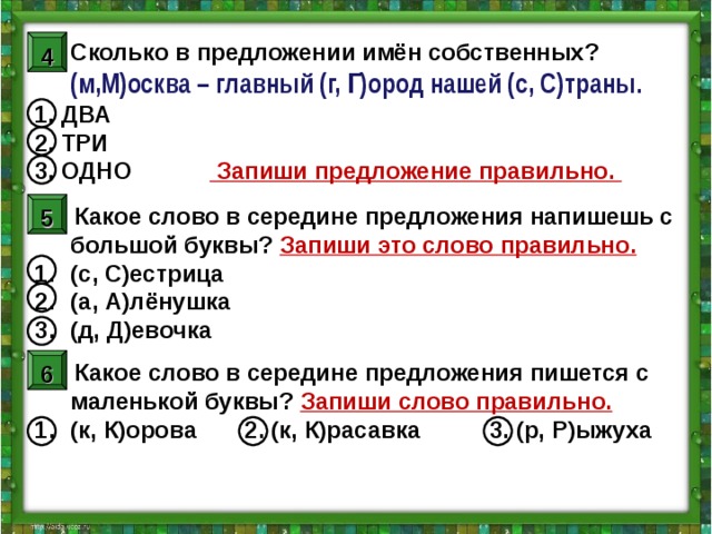 4 Сколько в предложении имён собственных?  (м,М)осква – главный (г, Г)ород нашей (с, С)траны. 1. ДВА 2. ТРИ 3. ОДНО    Запиши предложение правильно.    2. Какое слово в середине предложения напишешь с большой буквы? Запиши это слово правильно. (с, С)естрица (а, А)лёнушка (д, Д)евочка  3. Какое слово в середине предложения пишется с маленькой буквы? Запиши слово правильно. (к, К)орова   2. (к, К)расавка   3. (р, Р)ыжуха 5 6