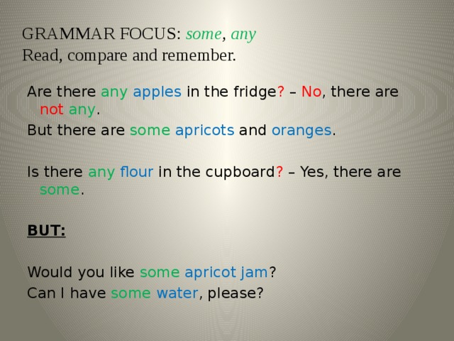 GRAMMAR FOCUS: some , any  Read, compare and remember.   Are there any  apples in the fridge ? – No , there are not  any . But there are some  apricots and oranges .   Is there any  flour in the cupboard ? – Yes, there are some .   BUT:   Would you like some  apricot jam ? Can I have some  water , please?