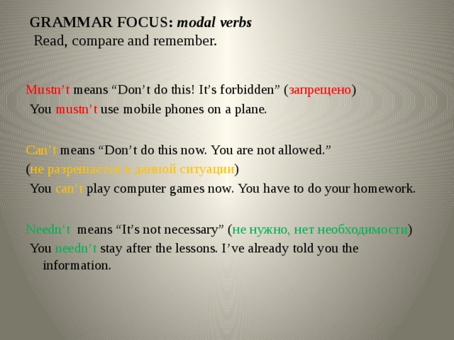GRAMMAR FOCUS: modal verbs   Read, compare and remember.   Mustn’t means “Don’t do this! It’s forbidden” ( запрещено )   You mustn’t use mobile phones on a plane.   Can’t means “Don’t do this now. You are not allowed.” ( не разрешается в данной ситуации )   You can’t play computer games now. You have to do your homework.   Needn’t means “It’s not necessary” ( не нужно, нет необходимости )   You needn’t stay after the lessons. I’ve already told you the information.