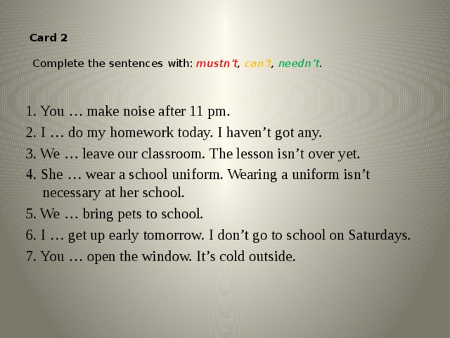 Card 2    Complete the sentences with: mustn’t ,  can’t , needn’t .   1. You … make noise after 11 pm. 2. I … do my homework today. I haven’t got any. 3. We … leave our classroom. The lesson isn’t over yet. 4. She … wear a school uniform. Wearing a uniform isn’t necessary at her school. 5. We … bring pets to school. 6. I … get up early tomorrow. I don’t go to school on Saturdays. 7. You … open the window. It’s cold outside.