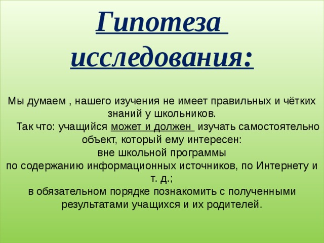 Гипотеза  исследования:   Мы думаем , нашего изучения не имеет правильных и чётких знаний у школьников.  Так что: учащийся может и должен изучать самостоятельно объект, который ему интересен:  вне школьной программы  по содержанию информационных источников, по Интернету и т. д.;  в обязательном порядке познакомить с полученными результатами учащихся и их родителей.