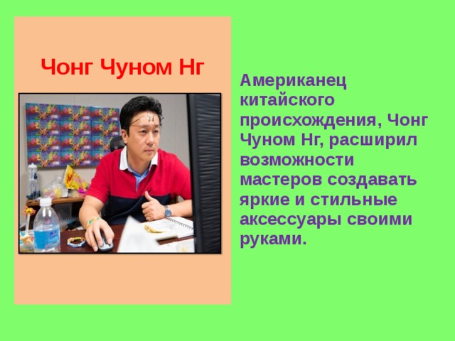 Чонг Чуном Нг Американец китайского происхождения, Чонг Чуном Нг, расширил возможности мастеров создавать яркие и стильные аксессуары своими руками.