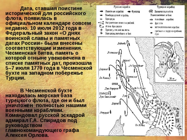 Дата, ставшая поистине исторической для российского флота, появилась в официальном календаре совсем недавно. 10 июля 2012 года в Федеральный закон «О днях воинской славы и памятных датах России» были внесены соответствующие изменения. Чесменская битва, память о которой отныне увековечена в списке памятных дат, произошла 5–7 июля 1770 года в Чесменской бухте на западном побережье Турции.  В Чесменской бухте находилась морская база турецкого флота, где он и был уничтожен полностью нашими военными кораблями. Командовал русской эскадрой адмирал Г.А. Спиридов под руководством главнокомандующего графа Алексея Орлова.