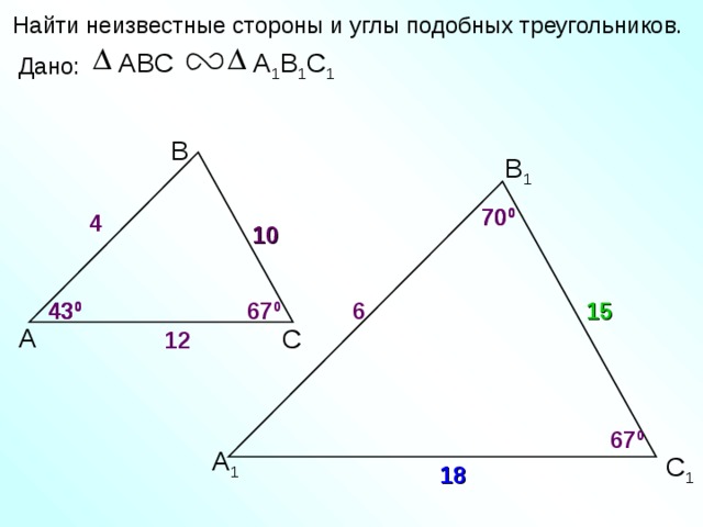 Найти неизвестные стороны и углы подобных треугольников. А 1 В 1 С 1 ABC Дано: В В 1 70 0 70 0 4 10 6 67 0 43 0 15 43 0 А С 12 67 0 А 1 С 1 18