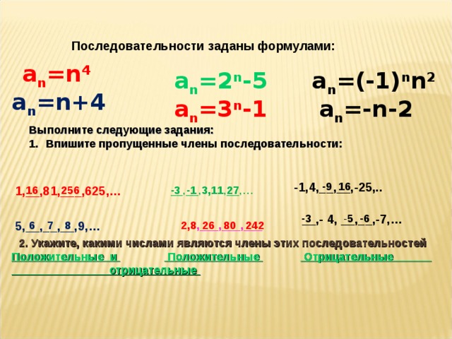 26 Последовательности заданы формулами: a n =n 4 a n =(-1) n n 2 a n =2 n -5 a n =n+4 a n =-n- 2 a n =3 n -1 Выполните следующие задания: Впишите пропущенные члены последовательности:  -9 16 -1,4,__,__,-25,.. 256 27 -3 -1 __,__, 3,11 ,__,… 1 ,__,81,___,625,… 16 - 5 -6 __,- 4, __,__,-7,… -3 6 7 8 2,8 ,___,___,___ 5,__,__,__,9,… 80  242 2. Укажите, какими числами являются члены этих последовательностей Положительные и  Положительные  Отрицательные отрицательные