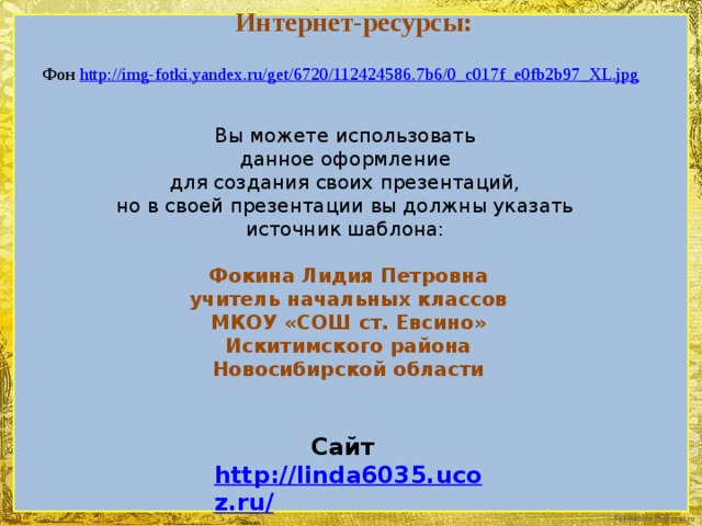 Интернет-ресурсы: Фон http://img-fotki.yandex.ru/get/6720/112424586.7b6/0_c017f_e0fb2b97_XL.jpg Вы можете использовать данное оформление для создания своих презентаций, но в своей презентации вы должны указать источник шаблона: Фокина Лидия Петровна учитель начальных классов МКОУ «СОШ ст. Евсино» Искитимского района Новосибирской области Сайт http://linda6035.ucoz.ru/