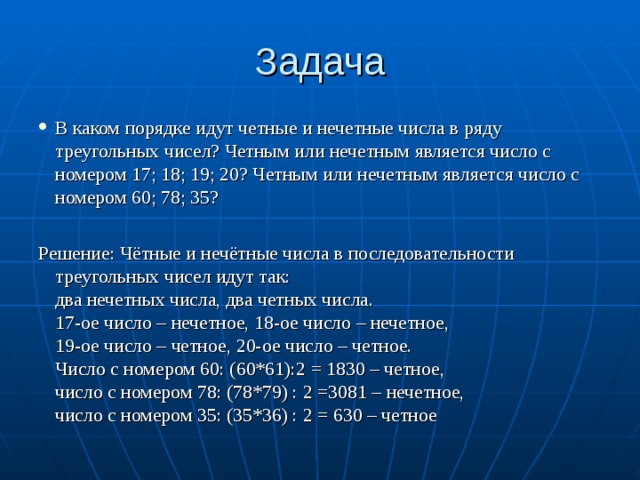 Задача В каком порядке идут четные и нечетные числа в ряду треугольных чисел? Четным или нечетным является число с номером 17; 18; 19; 20? Четным или нечетным является число с номером 60; 78; 35? Решение: Чётные и нечётные числа в последовательности треугольных чисел идут так:  два нечетных числа, два четных числа.  17-ое число – нечетное, 18-ое число – нечетное,   19-ое число – четное, 20-ое число – четное.   Число с номером 60: (60*61):2 = 1830 – четное,   число с номером 78: (78*79) : 2 =3081 – нечетное,  число с номером 35: (35*36) : 2 = 630 – четное