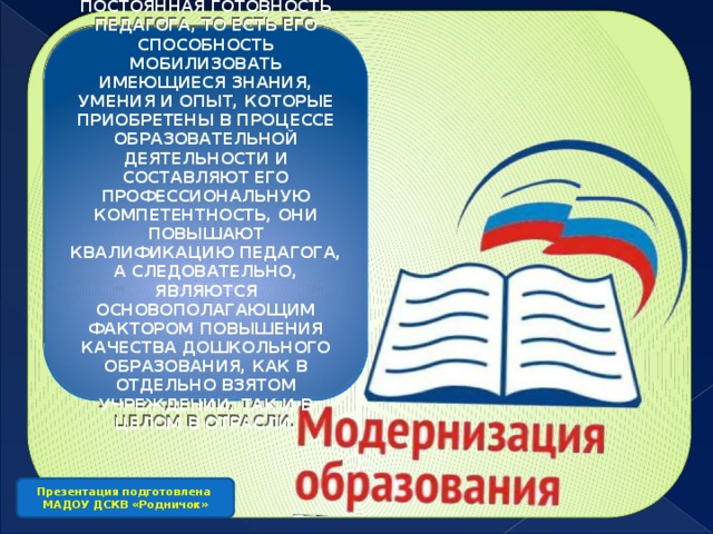 ПОСТОЯННАЯ ГОТОВНОСТЬ ПЕДАГОГА, ТО ЕСТЬ ЕГО СПОСОБНОСТЬ МОБИЛИЗОВАТЬ ИМЕЮЩИЕСЯ ЗНАНИЯ, УМЕНИЯ И ОПЫТ, КОТОРЫЕ ПРИОБРЕТЕНЫ В ПРОЦЕССЕ ОБРАЗОВАТЕЛЬНОЙ ДЕЯТЕЛЬНОСТИ И СОСТАВЛЯЮТ ЕГО ПРОФЕССИОНАЛЬНУЮ КОМПЕТЕНТНОСТЬ, ОНИ ПОВЫШАЮТ КВАЛИФИКАЦИЮ ПЕДАГОГА, А СЛЕДОВАТЕЛЬНО, ЯВЛЯЮТСЯ ОСНОВОПОЛАГАЮЩИМ ФАКТОРОМ ПОВЫШЕНИЯ КАЧЕСТВА ДОШКОЛЬНОГО ОБРАЗОВАНИЯ, КАК В ОТДЕЛЬНО ВЗЯТОМ УЧРЕЖДЕНИИ, ТАК И В ЦЕЛОМ В ОТРАСЛИ. Презентация подготовлена МАДОУ ДСКВ «Родничок»