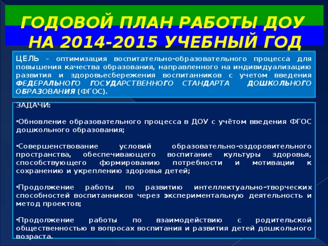 ГОДОВОЙ ПЛАН РАБОТЫ ДОУ  НА 2014-2015 УЧЕБНЫЙ ГОД  ЦЕЛЬ – оптимизация воспитательно-образовательного процесса для повышения качества образования, направленного на индивидуализацию развития и здоровьесбережения воспитанников с учетом введения ФЕДЕРАЛЬНОГО ГОСУДАРСТВЕННОГО СТАНДАРТА ДОШКОЛЬНОГО ОБРАЗОВАНИЯ (ФГОС).   ЗАДАЧИ:  Обновление образовательного процесса в ДОУ с учётом введения ФГОС дошкольного образования;   Совершенствование условий образовательно-оздоровительного пространства, обеспечивающего воспитание культуры здоровья, способствующего формированию потребности и мотивации к сохранению и укреплению здоровья детей;  Продолжение работы по развитию интеллектуально–творческих способностей воспитанников через экспериментальную деятельность и метод проектов;