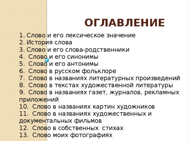 Оглавление 1. Слово и его лексическое значение 2. История слова 3. Слово и его слова-родственники 4. Слово и его синонимы 5. Слово и его антонимы 6. Слово в русском фольклоре 7. Слово в названиях литературных произведений 8. Слово в текстах художественной литературы 9. Слово в названиях газет, журналов, рекламных приложений 10. Слово в названиях картин художников 11. Слово в названиях художественных и документальных фильмов 12. Слово в собственных стихах 13. Слово моих фотографиях