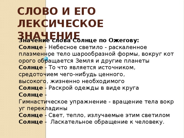 Слово и его лексическое значение  Значение слова Солнце по Ожегову:  Солнце - Небесное светило - раскаленное плазменное тело шарообразной формы, вокруг которого обращается Земля и другие планеты Солнце  - То что является источником, средоточием чего-нибудь ценного, высокого, жизненно необходимого Солнце  - Раскрой одежды в виде круга Солнце  - Гимнастическое упражнение - вращение тела вокруг перекладины Солнце  - Свет, тепло, излучаемые этим светилом  Солнце - Ласкательное обращение к человеку.