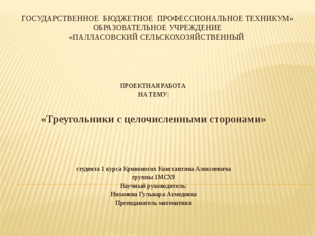 ГОСУДАРСТВЕННОЕ БЮДЖЕТНОЕ ПРОФЕССИОНАЛЬНОЕ ТЕХНИКУМ»  ОБРАЗОВАТЕЛЬНОЕ УЧРЕЖДЕНИЕ  «ПАЛЛАСОВСКИЙ СЕЛЬСКОХОЗЯЙСТВЕННЫЙ    ПРОЕКТНАЯ РАБОТА НА ТЕМУ:   «Треугольники с целочисленными сторонами»  студента 1 курса Кривоногих Константина Алексеевича  группы 1МСХ9 Научный руководитель: Низамова Гульнара Ахмедовна Преподаватель математики