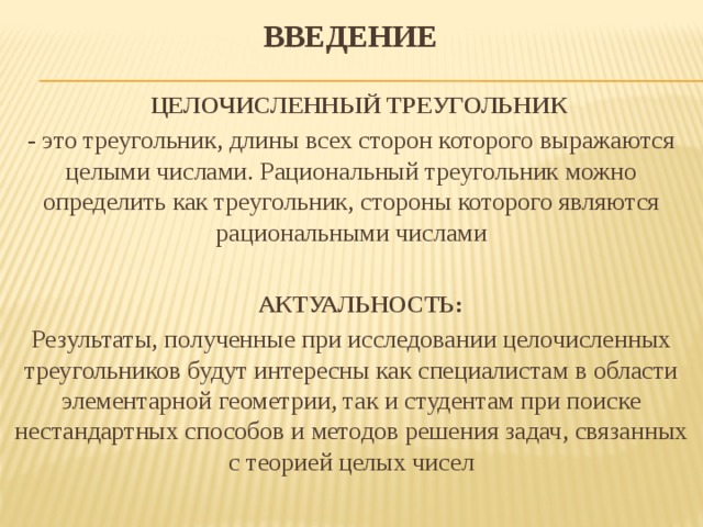 ВВЕДЕНИЕ    ЦЕЛОЧИСЛЕННЫЙ ТРЕУГОЛЬНИК - это треугольник, длины всех сторон которого выражаются целыми числами. Рациональный треугольник можно определить как треугольник, стороны которого являются рациональными числами  АКТУАЛЬНОСТЬ: Результаты, полученные при исследовании целочисленных треугольников будут интересны как специалистам в области элементарной геометрии, так и студентам при поиске нестандартных способов и методов решения задач, связанных с теорией целых чисел