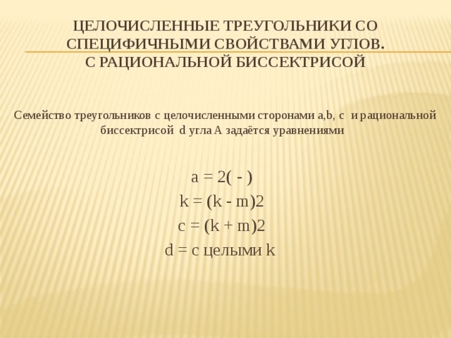 Целочисленные треугольники со специфичными свойствами углов.  с рациональной биссектрисой    Семейство треугольников с целочисленными сторонами a,b, c  и рациональной биссектрисой  d угла A задаётся уравнениями a = 2( - ) k = (k - m)2 c = (k + m)2 d = с целыми k