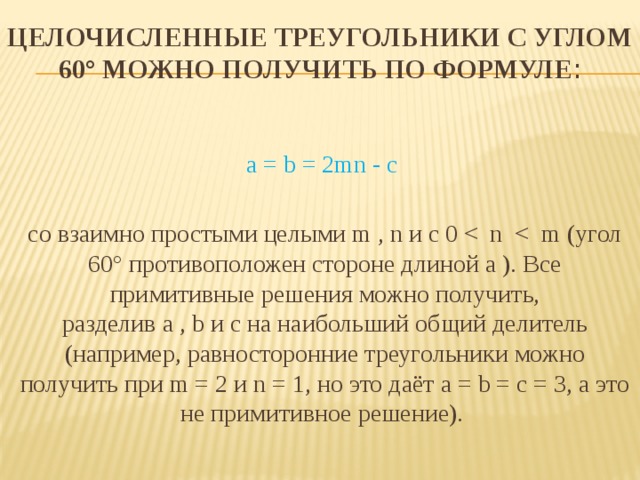 Целочисленные треугольники с углом 60° можно получить по формуле :   a = b = 2mn - c со взаимно простыми целыми m , n и с 0 <  n  <  m (угол 60° противоположен стороне длиной a ). Все примитивные решения можно получить, разделив a , b и c на наибольший общий делитель (например, равносторонние треугольники можно получить при m = 2 и n = 1, но это даёт a = b = c = 3, а это не примитивное решение). 