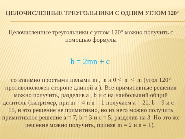 Целочисленные треугольники с одним углом 120°    Целочисленные треугольники с углом 120° можно получить с помощью формулы b = 2mn + c со взаимно простыми целыми m ,  n и 0 <  n  <  m (угол 120° противоположен стороне длиной a ). Все примитивные решения можно получить, разделив a , b и c на наибольший общий делитель (например, при m = 4 и n = 1 получаем a = 21, b = 9 и c = 15, и это решение не примитивно, но из него можно получить примитивное решение a = 7, b = 3 и c = 5, разделив на 3. Но это же решение можно получить, приняв m = 2 и n = 1).