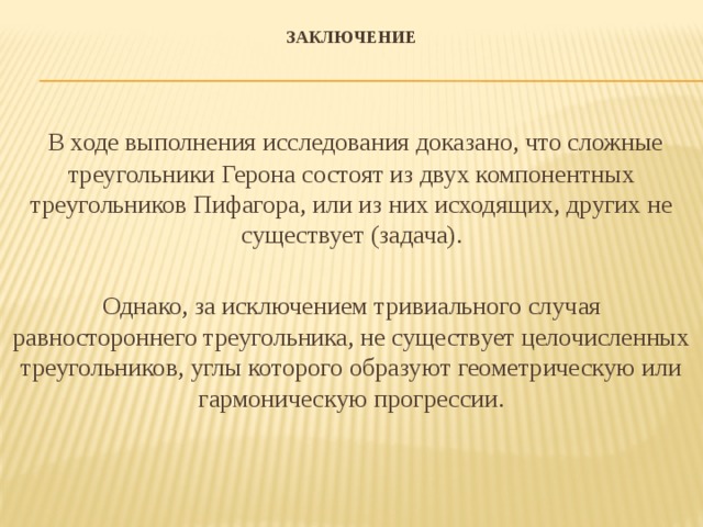 Заключение     В ходе выполнения исследования доказано, что сложные треугольники Герона состоят из двух компонентных треугольников Пифагора, или из них исходящих, других не существует (задача). Однако, за исключением тривиального случая равностороннего треугольника, не существует целочисленных треугольников, углы которого образуют геометрическую или гармоническую прогрессии.