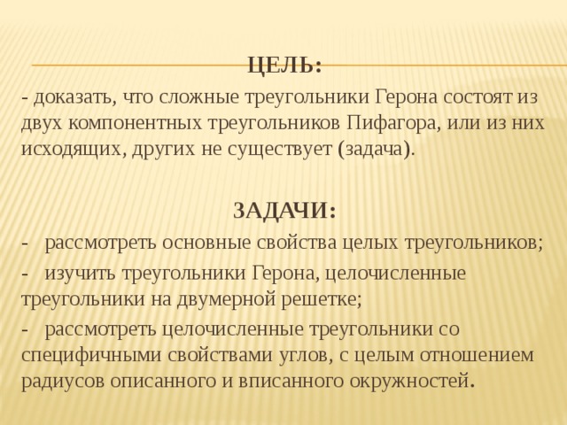 ЦЕЛЬ : - доказать, что сложные треугольники Герона состоят из двух компонентных треугольников Пифагора, или из них исходящих, других не существует (задача).  ЗАДАЧИ: - рассмотреть основные свойства целых треугольников; - изучить треугольники Герона, целочисленные треугольники на двумерной решетке; - рассмотреть целочисленные треугольники со специфичными свойствами углов, с целым отношением радиусов описанного и вписанного окружностей .