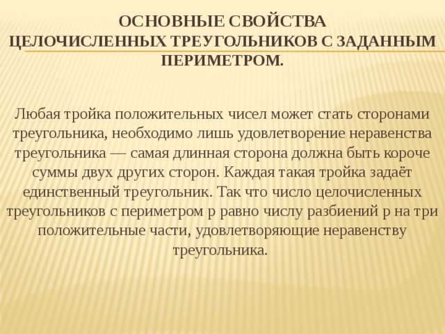 Основные свойства  Целочисленных треугольников с заданным периметром.   Любая тройка положительных чисел может стать сторонами треугольника, необходимо лишь удовлетворение неравенства треугольника — самая длинная сторона должна быть короче суммы двух других сторон. Каждая такая тройка задаёт единственный треугольник. Так что число целочисленных треугольников с периметром p равно числу разбиений p на три положительные части, удовлетворяющие неравенству треугольника. 