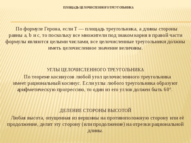 Площадь целочисленного треугольника    По формуле Герона, если T — площадь треугольника, а длины стороны равны a, b и c, то поскольку все множители под знаком корня в правой части формулы являются целыми числами, все целочисленные треугольники должны иметь целочисленное значение величины. УГЛЫ ЦЕЛОЧИСЛЕННОГО ТРЕУГОЛЬНИКА  По теореме косинусов любой угол целочисленного треугольника имеет рациональный косинус. Если углы любого треугольника образуют арифметическую прогрессию, то один из его углов должен быть 60°.  ДЕЛЕНИЕ СТОРОНЫ ВЫСОТОЙ  Любая высота, опущенная из вершины на противоположную сторону или её продолжение, делит эту сторону (или продолжение) на отрезки рациональной длины.