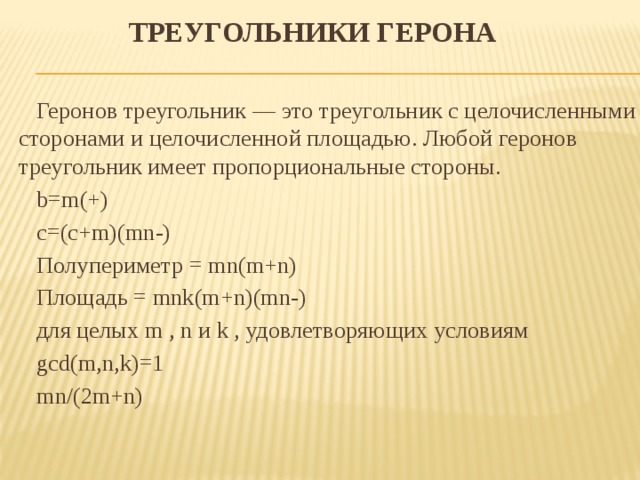 Треугольники Герона   Геронов треугольник — это треугольник с целочисленными сторонами и целочисленной площадью. Любой геронов треугольник имеет пропорциональные стороны.  b=m(+)  с=(с+m)(mn-)  Полупериметр = mn(m+n)  Площадь = mnk(m+n)(mn-)  для целых m , n и k , удовлетворяющих условиям  gcd(m,n,k)=1  mn/(2m+n)