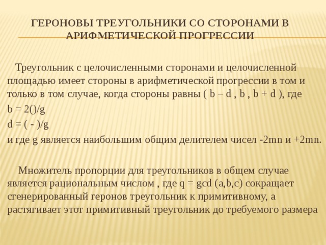 Героновы треугольники со сторонами в арифметической прогрессии    Треугольник с целочисленными сторонами и целочисленной площадью имеет стороны в арифметической прогрессии в том и только в том случае, когда стороны равны ( b – d , b , b + d ), где b = 2()/g d = ( - )/g и где g является наибольшим общим делителем чисел -2mn и +2mn.  Множитель пропорции для треугольников в общем случае является рациональным числом , где q = gcd (a,b,с) сокращает сгенерированный геронов треугольник к примитивному, а растягивает этот примитивный треугольник до требуемого размера