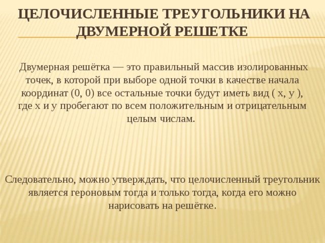 Целочисленные треугольники на двумерной решетке    Двумерная решётка — это правильный массив изолированных точек, в которой при выборе одной точки в качестве начала координат (0, 0) все остальные точки будут иметь вид ( x, y ), где x и y пробегают по всем положительным и отрицательным целым числам. Следовательно, можно утверждать, что целочисленный треугольник является героновым тогда и только тогда, когда его можно нарисовать на решётке .