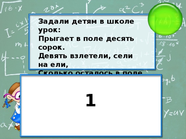 Задали детям в школе урок: Прыгает в поле десять сорок. Девять взлетели, сели на ели, Сколько осталось в поле сорок? 1