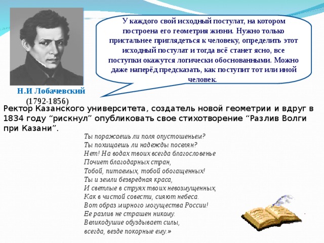 У каждого свой исходный постулат, на котором построена его геометрия жизни. Нужно только пристальнее приглядеться к человеку, определить этот исходный постулат и тогда всё станет ясно, все поступки окажутся логически обоснованными. Можно даже наперёд предсказать, как поступит тот или иной человек.  Н.И Лобачевский (1792-1856) Ректор Казанского университета, создатель новой геометрии и вдруг в 1834 году “рискнул” опубликовать свое стихотворение “Разлив Волги при Казани”. Ты поражаешь ли поля опустошеньем?  Ты похищаешь ли надежды поселян?  Нет! На водах твоих всегда благословенье  Почиет благодарных стран,  Тобой, питаемых, тобой обогащенных!  Ты и земли безвредная краса,  И светлые в струях твоих невозмущенных,  Как в чистой совести, сияют небеса.  Вот образ мирного могущества России!  Ее разлив не страшен никому.  Великодушие обуздывает силы,  всегда, везде покорные ему. »