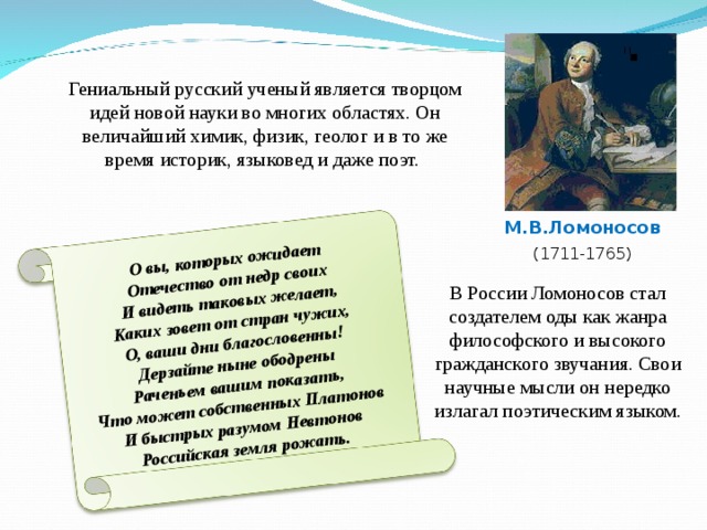 О вы, которых ожидает  Отечество от недр своих  И видеть таковых желает,  Каких зовет от стран чужих,  О, ваши дни благословенны!  Дерзайте ныне ободрены  Раченьем вашим показать,  Что может собственных Платонов  И быстрых разумом Невтонов  Российская земля рожать. Гениальный русский ученый является творцом идей новой науки во многих областях. Он величайший химик, физик, геолог и в то же время историк, языковед и даже поэт. М.В.Ломоносов (1711-1765) В России Ломоносов стал создателем оды как жанра философского и высокого гражданского звучания. Свои научные мысли он нередко излагал поэтическим языком .