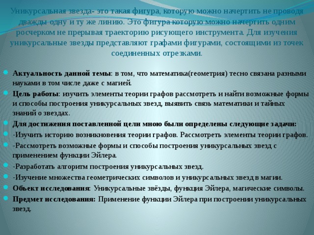 Уникурсальная звезда- это такая фигура, которую можно начертить не проводя дважды одну и ту же линию. Это фигура которую можно начертить одним росчерком не прерывая траекторию рисующего инструмента. Для изучения уникурсальные звезды представляют графами фигурами, состоящими из точек соединенных отрезками.