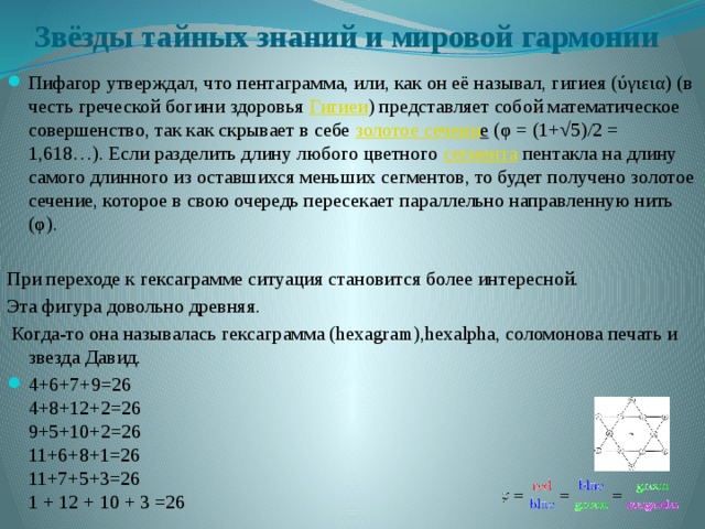 Звёзды тайных знаний и мировой гармонии   Пифагор утверждал, что пентаграмма, или, как он её называл, гигиея (ύγιεια) (в честь греческой богини здоровья  Гигиеи ) представляет собой математическое совершенство, так как скрывает в себе  золотое сечени е  (φ = (1+√5)/2 = 1,618…). Если разделить длину любого цветного  сегмента  пентакла на длину самого длинного из оставшихся меньших сегментов, то будет получено золотое сечение, которое в свою очередь пересекает параллельно направленную нить (φ). При переходе к гексаграмме ситуация становится более интересной. Эта фигура довольно древняя.  Когда-то она называлась гексаграмма (hexagram),hexalpha, соломонова печать и звезда Давид.