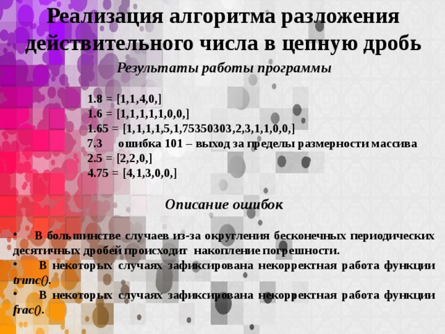 Реализация алгоритма разложения действительного числа в цепную дробь Результаты работы программы  1.8 = [1,1,4,0,] 1.6 = [1,1,1,1,1,0,0,] 1.65 = [1,1,1,1,5,1,75350303,2,3,1,1,0,0,] 7.3 ошибка 101 – выход за пределы размерности массива 2.5 = [2,2,0,] 4.75 = [4,1,3,0,0,]  Описание ошибок