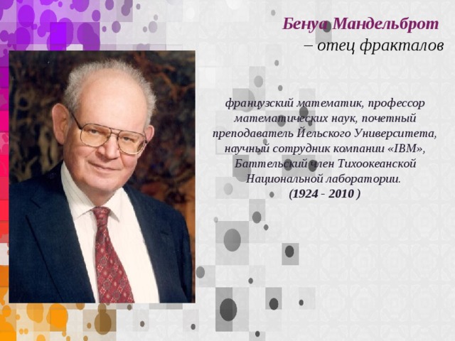 Бенуа Мандельброт – отец фракталов французский математик, профессор математических наук, почетный преподаватель Йельского Университета, научный сотрудник компании «IBM», Баттельский член Тихоокеанской Национальной лаборатории. (1924 - 2010 )