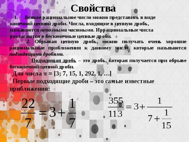 Свойства  1. Всякое рациональное число можно представить в виде конечной цепной дроби. Числа, входящие в цепную дробь, называются неполными частными . Иррациональные числа разлагаются в бесконечные цепные дроби.   2. Обрывая цепную дробь, можно получать очень хорошие рациональные приближения к данному числу, которые называются подходящими дробями.   Подходящая дробь – это дробь, которая получается при обрыве бесконечной цепной дроби.  Для числа π = [3; 7, 15, 1, 292, 1, …]  Первые подходящие дроби – это самые известные приближения: