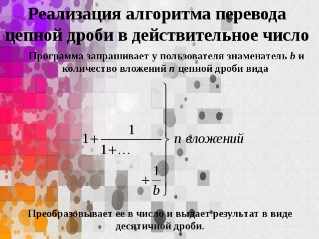 Реализация алгоритма перевода цепной дроби в действительное число Программа запрашивает у пользователя знаменатель b и количество вложений n цепной дроби вида Преобразовывает ее в число и выдает результат в виде десятичной дроби .