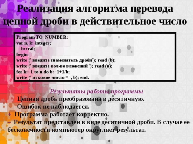 Реализация алгоритма перевода цепной дроби в действительное число Program TO_NUMBER; var n, k: integer;  b:real; begin write (' введите знаменатель дроби'); read (b); write (' введите кол-во вложений '); read (n); for k:=1 to n do b:=1+1/b; write (' искомое число = ', b); end. Результаты работы программы Цепная дробь преобразована в десятичную. Ошибок не наблюдается. + Программа работает корректно. – Результат представлен в виде десятичной дроби. В случае ее бесконечности компьютер округляет результат.