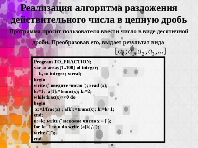 Реализация алгоритма разложения действительного числа в цепную дробь Программа просит пользователя ввести число в виде десятичной дроби. Преобразовав его, выдает результат вида Program TO_FRACTION; var a: array[1..100] of integer;  k, n: integer; x:real; begin write (' введите число '); read (x); k:=1; a[1]:=trunc(x); k:=2; while frac(x)0 do begin  x:=1/frac(x) ; a[k]:=trunc(x); k:=k+1; end; n:=k; write (' искомое число x = ['); for k:=1 to n do write (a[k],','); write (']'); end.