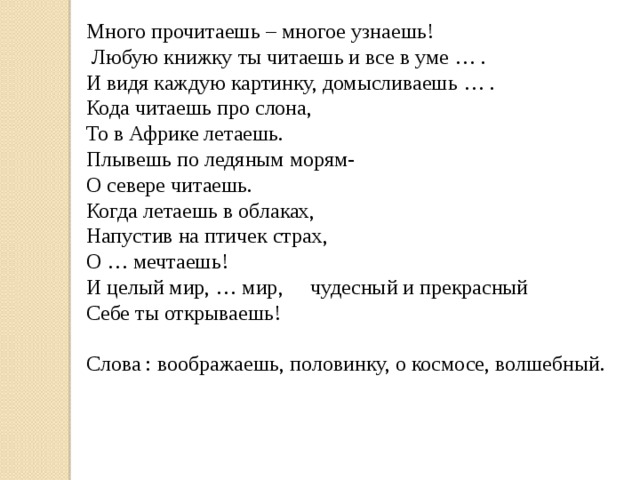 Много прочитаешь – многое узнаешь!  Любую книжку ты читаешь и все в уме … .  И видя каждую картинку, домысливаешь … .  Кода читаешь про слона, То в Африке летаешь. Плывешь по ледяным морям- О севере читаешь. Когда летаешь в облаках, Напустив на птичек страх, О … мечтаешь!  И целый мир, … мир,  чудесный и прекрасный Себе ты открываешь! Слова : воображаешь, половинку, о космосе, волшебный.