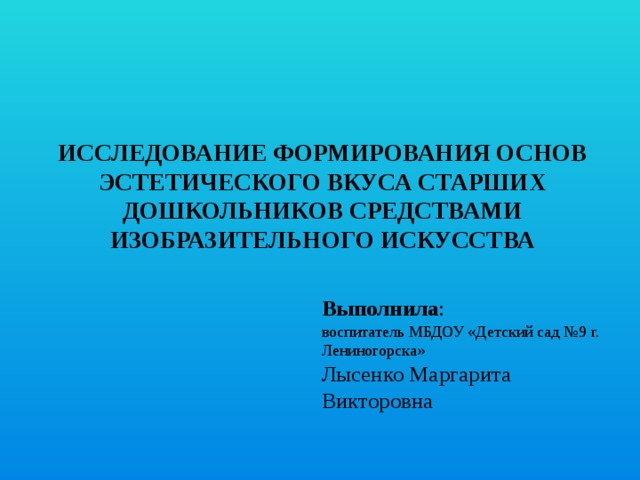 Исследование Формирования ОСНОВ ЭСТЕТИЧЕСКОГО ВКУСА СТАРШИХ ДОШКОЛЬНИКОВ СРЕДСТВАМИ ИЗОБРАЗИТЕЛЬНОГО ИСКУССТВА Выполнила :   воспитатель МБДОУ «Детский сад №9 г. Лениногорска»  Лысенко Маргарита Викторовна