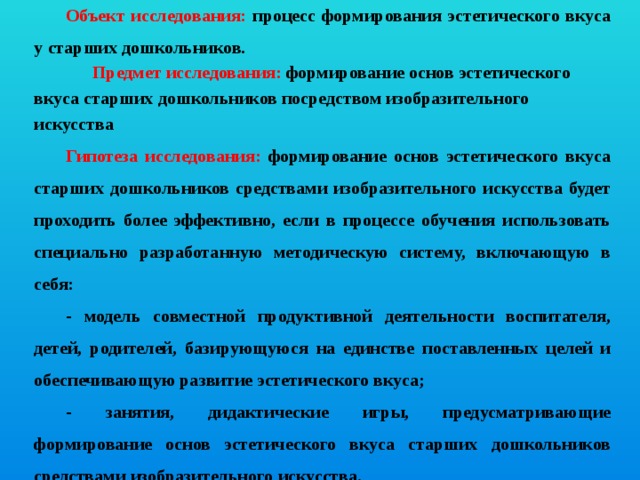 Объект исследования: процесс формирования эстетического вкуса у старших дошкольников.  Предмет исследования: формирование основ эстетического вкуса старших дошкольников посредством изобразительного искусства Гипотеза исследования: формирование основ эстетического вкуса старших дошкольников средствами изобразительного искусства будет проходить более эффективно, если в процессе обучения использовать специально разработанную методическую систему, включающую в себя: - модель совместной продуктивной деятельности воспитателя, детей, родителей, базирующуюся на единстве поставленных целей и обеспечивающую развитие эстетического вкуса; - занятия, дидактические игры, предусматривающие формирование основ эстетического вкуса старших дошкольников средствами изобразительного искусства.