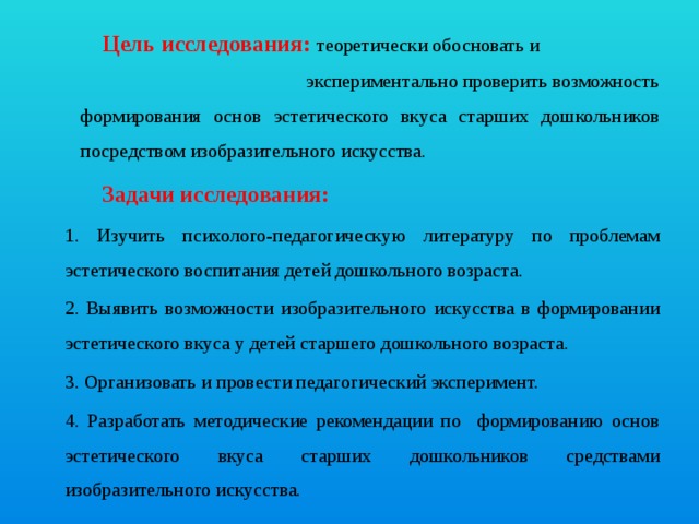 Цель исследования:  теоретически обосновать и экспериментально проверить возможность формирования основ эстетического вкуса старших дошкольников посредством изобразительного искусства. Задачи исследования: 1. Изучить психолого-педагогическую литературу по проблемам эстетического воспитания детей дошкольного возраста. 2. Выявить возможности изобразительного искусства в формировании эстетического вкуса у детей старшего дошкольного возраста. 3. Организовать и провести педагогический эксперимент. 4. Разработать методические рекомендации по формированию основ эстетического вкуса старших дошкольников средствами изобразительного искусства.