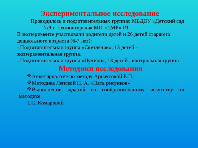 Экспериментальное исследование  Проводилось в подготовительных группах МБДОУ «Детский сад №9 г. Лениногорска» МО «ЛМР» РТ. В эксперименте участвовали родители детей и 26 детей старшего дошкольного возраста (6-7 лет): - Подготовительная группа «Светлячок», 13 детей – экспериментальная группа. - Подготовительная группа «Лучики», 13 детей - контрольная группа. Методики исследования Анкетирование по методу Арнаутовой Е.П. Методика Лепской Н. А. «Пять рисунков» Выполнение заданий по изобразительному искусству по методике Анкетирование по методу Арнаутовой Е.П. Методика Лепской Н. А. «Пять рисунков» Выполнение заданий по изобразительному искусству по методике  Т.С. Комаровой.