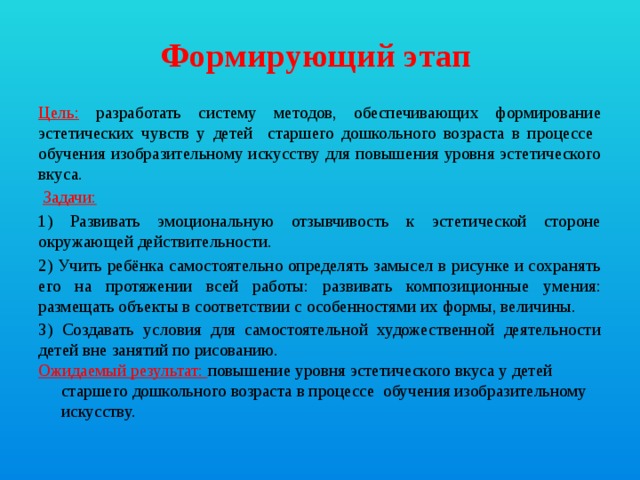 Формирующий этап  Цель:  разработать систему методов, обеспечивающих формирование эстетических чувств у детей старшего дошкольного возраста в процессе обучения изобразительному искусству для повышения уровня эстетического вкуса.  Задачи: 1) Развивать эмоциональную отзывчивость к эстетической стороне окружающей действительности. 2) Учить ребёнка самостоятельно определять замысел в рисунке и сохранять его на протяжении всей работы: развивать композиционные умения: размещать объекты в соответствии с особенностями их формы, величины. 3) Создавать условия для самостоятельной художественной деятельности детей вне занятий по рисованию. Ожидаемый результат: повышение уровня эстетического вкуса у детей старшего дошкольного возраста в процессе обучения изобразительному искусству.