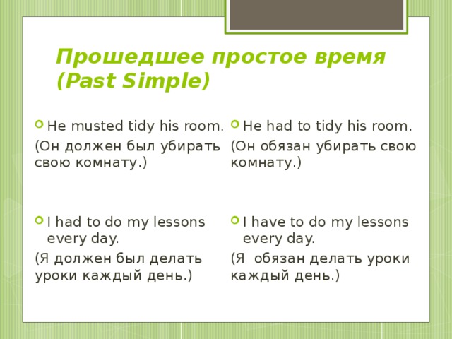 Прошедшее простое время  (Past Simple) He musted tidy his room. He had to tidy his room. (Он должен был убирать свою комнату.) (Он обязан убирать свою комнату.) I had to do my lessons every day. I have to do my lessons every day. (Я должен был делать уроки каждый день.) (Я обязан делать уроки каждый день.)