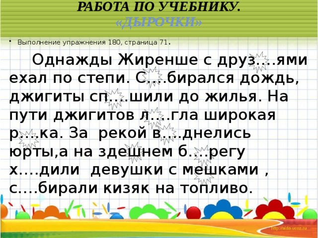 Работа по учебнику.  «Дырочки» Выполнение упражнения 180, страница 71 .  Однажды Жиренше с друз….ями ехал по степи. С….бирался дождь, джигиты сп….шили до жилья. На пути джигитов л….гла широкая р….ка. За рекой в….днелись юрты,а на здешнем б….регу х….дили девушки с мешками , с….бирали кизяк на топливо.