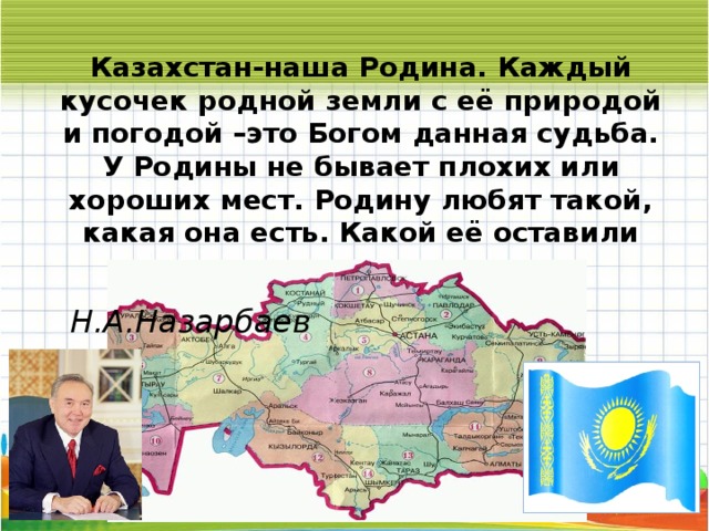 Казахстан-наша Родина. Каждый кусочек родной земли с её природой и погодой –это Богом данная судьба. У Родины не бывает плохих или хороших мест. Родину любят такой, какая она есть. Какой её оставили наши предки.    Н.А.Назарбаев