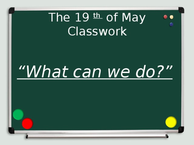 The 19 th of May  Classwork “ What can we do?”