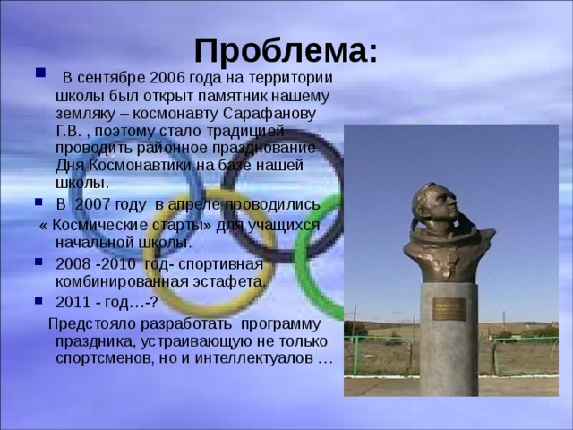 Проблема:  В сентябре 2006 года на территории школы был открыт памятник нашему земляку – космонавту Сарафанову Г.В. , поэтому стало традицией проводить районное празднование Дня Космонавтики на базе нашей школы. В 2007 году в апреле проводились  « Космические старты» для учащихся начальной школы. 2008 -2010 год- спортивная комбинированная эстафета. 2011 - год…-?  Предстояло разработать программу праздника, устраивающую не только спортсменов, но и интеллектуалов …