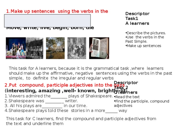 1.Make up sentences using the verbs in the Past Simple. Move, write, live, begin, born, die Descriptor Task1 A learners  Describe the pictures. Use the verbs in the Past Simple. Make up sentences This task for A learners, because it is the grammatical task ,where learners should make up the affirmative, negative sentences using the verbs in the past simple, to definite the irregular and regular verbs 2.Put compound, participle adjectives into the gaps ( interesting, amazing ,well- known, brightly-lit ) 1.Viewers admired the________ plays of Shakespeare. 2.Shakespeare was _________ writer. 3. All his plays are__________ in our time. 4.Shakespeare plays told these stories in a more______ way Descriptor Task 2 C learners Read the text Find the participle, compound adjectives This task for C learners, find the compound and participle adjectives from the text and underline them